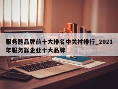 烟台服务器品牌前十大排名中关村排行_2021年服务器企业十大品牌 