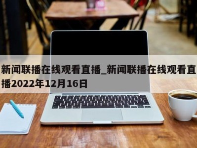 烟台新闻联播在线观看直播_新闻联播在线观看直播2022年12月16日 