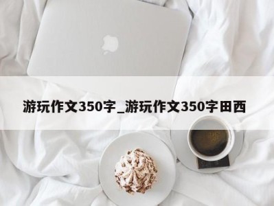 烟台游玩作文350字_游玩作文350字田西 