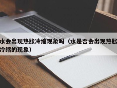 烟台水会出现热胀冷缩现象吗（水是否会出现热胀冷缩的现象）