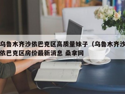 烟台乌鲁木齐沙依巴克区高质量妹子（乌鲁木齐沙依巴克区房价最新消息 桑拿网