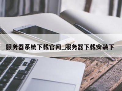 烟台服务器系统下载官网_服务器下载安装下 