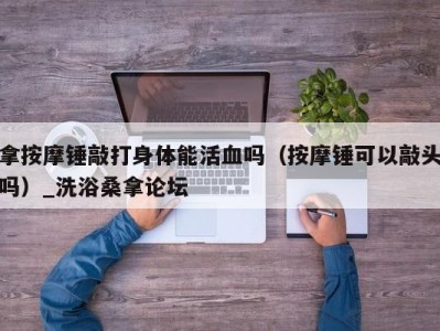 烟台拿按摩锤敲打身体能活血吗（按摩锤可以敲头吗）_洗浴桑拿论坛