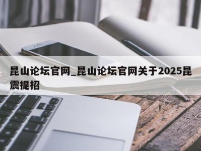 烟台昆山论坛官网_昆山论坛官网关于2025昆震提招 