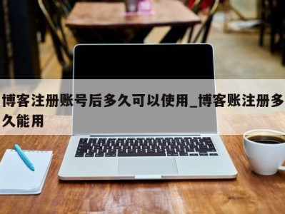 烟台博客注册账号后多久可以使用_博客账注册多久能用 