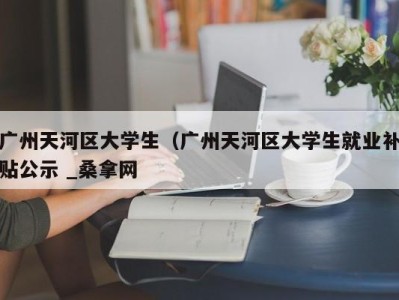 烟台广州天河区大学生（广州天河区大学生就业补贴公示 _桑拿网