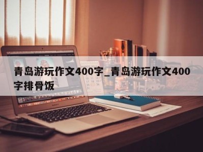 烟台青岛游玩作文400字_青岛游玩作文400字排骨饭 