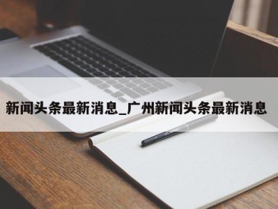 烟台新闻头条最新消息_广州新闻头条最新消息 