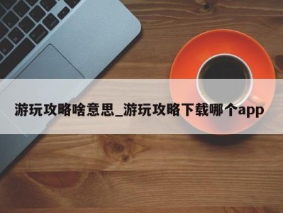 烟台游玩攻略啥意思_游玩攻略下载哪个app 