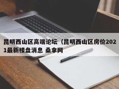 烟台昆明西山区高端论坛（昆明西山区房价2021最新楼盘消息 桑拿网