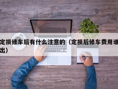 烟台定损修车后有什么注意的（定损后修车费用谁出）