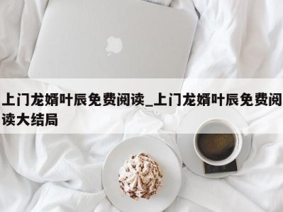 烟台上门龙婿叶辰免费阅读_上门龙婿叶辰免费阅读大结局 