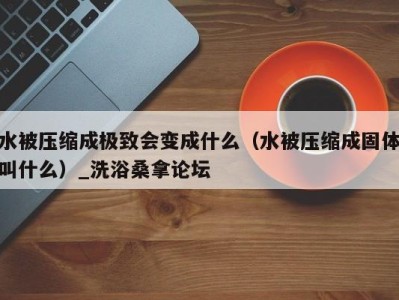 烟台水被压缩成极致会变成什么（水被压缩成固体叫什么）_洗浴桑拿论坛