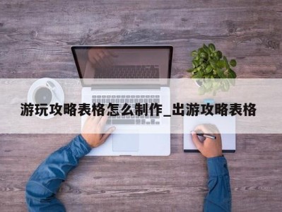 烟台游玩攻略表格怎么制作_出游攻略表格 