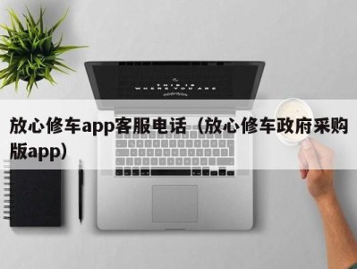 烟台放心修车app客服电话（放心修车政府采购版app）