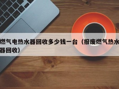 烟台燃气电热水器回收多少钱一台（报废燃气热水器回收）