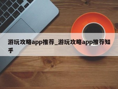 烟台游玩攻略app推荐_游玩攻略app推荐知乎 