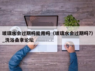 烟台玻璃水会过期吗能用吗（玻璃水会过期吗?）_洗浴桑拿论坛