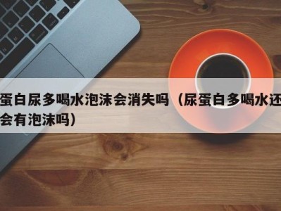 烟台蛋白尿多喝水泡沫会消失吗（尿蛋白多喝水还会有泡沫吗）