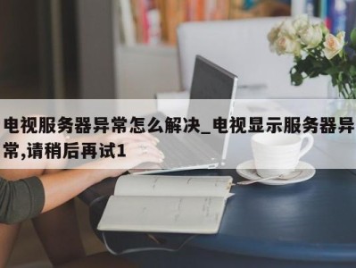 烟台电视服务器异常怎么解决_电视显示服务器异常,请稍后再试1 