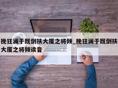 烟台挽狂澜于既倒扶大厦之将倾_挽狂澜于既倒扶大厦之将倾读音 