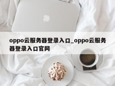 烟台oppo云服务器登录入口_oppo云服务器登录入口官网 