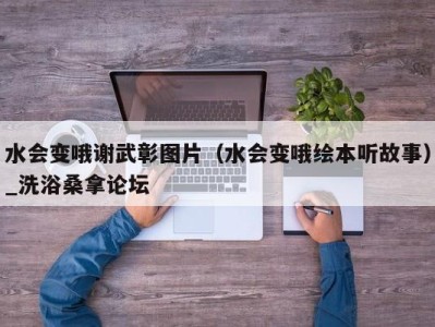 烟台水会变哦谢武彰图片（水会变哦绘本听故事）_洗浴桑拿论坛