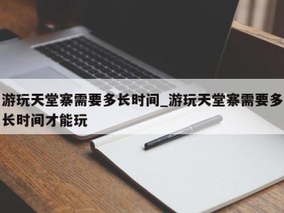 烟台游玩天堂寨需要多长时间_游玩天堂寨需要多长时间才能玩 