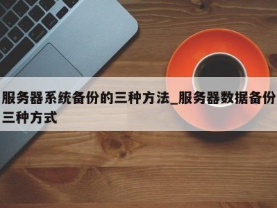 烟台服务器系统备份的三种方法_服务器数据备份三种方式 