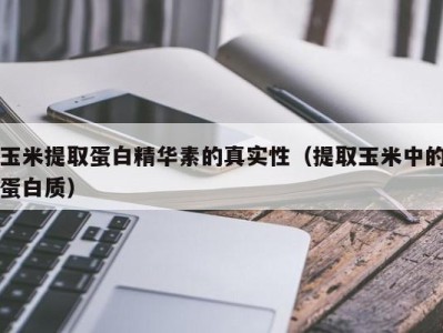 烟台玉米提取蛋白精华素的真实性（提取玉米中的蛋白质）