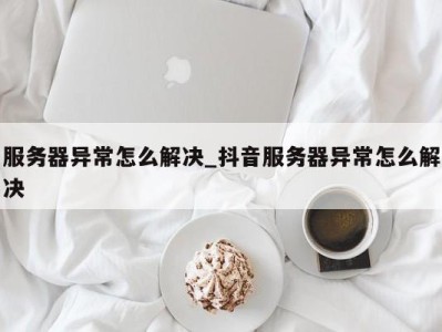 烟台服务器异常怎么解决_抖音服务器异常怎么解决 