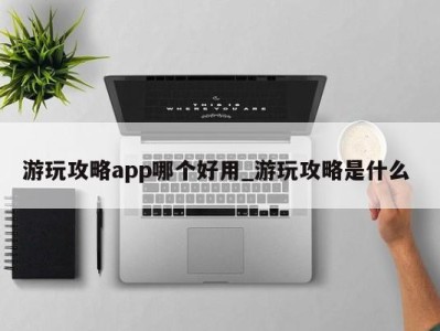 烟台游玩攻略app哪个好用_游玩攻略是什么 