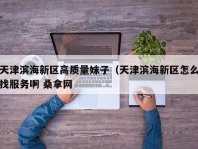 烟台天津滨海新区高质量妹子（天津滨海新区怎么找服务啊 桑拿网