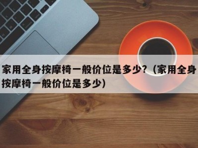 烟台家用全身按摩椅一般价位是多少?（家用全身按摩椅一般价位是多少）