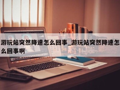 烟台游玩站突然降速怎么回事_游玩站突然降速怎么回事啊 