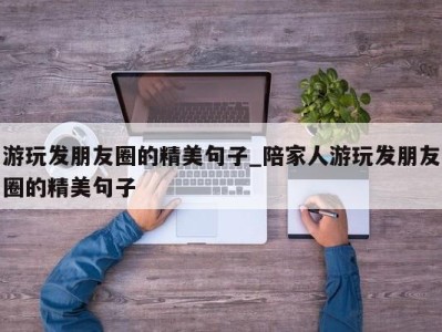 烟台游玩发朋友圈的精美句子_陪家人游玩发朋友圈的精美句子 