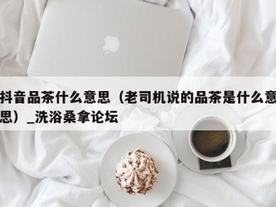 烟台抖音品茶什么意思（老司机说的品茶是什么意思）_洗浴桑拿论坛