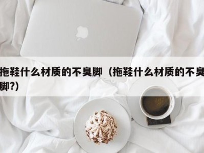 烟台拖鞋什么材质的不臭脚（拖鞋什么材质的不臭脚?）