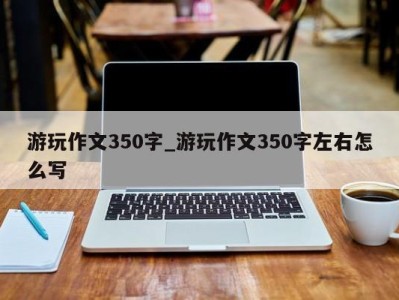 烟台游玩作文350字_游玩作文350字左右怎么写 