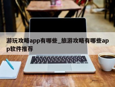 烟台游玩攻略app有哪些_旅游攻略有哪些app软件推荐 