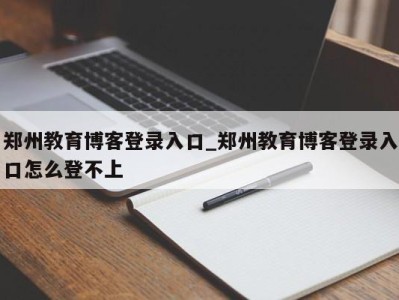 烟台郑州教育博客登录入口_郑州教育博客登录入口怎么登不上 