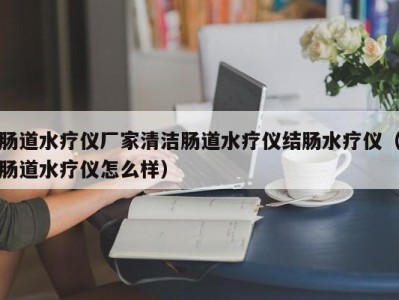 烟台肠道水疗仪厂家清洁肠道水疗仪结肠水疗仪（肠道水疗仪怎么样）