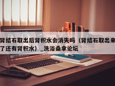 烟台肾结石取出后肾积水会消失吗（肾结石取出来了还有肾积水）_洗浴桑拿论坛