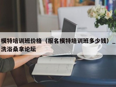 烟台模特培训班价格（报名模特培训班多少钱）_洗浴桑拿论坛