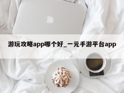 烟台游玩攻略app哪个好_一元手游平台app 