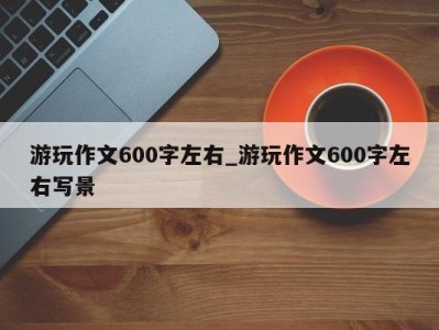 烟台游玩作文600字左右_游玩作文600字左右写景 