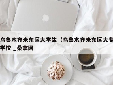 烟台乌鲁木齐米东区大学生（乌鲁木齐米东区大专学校 _桑拿网