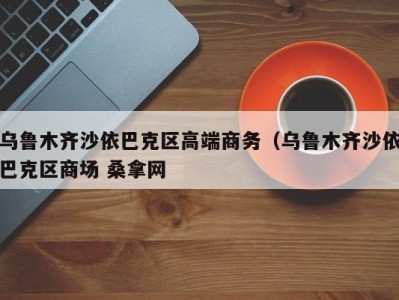 烟台乌鲁木齐沙依巴克区高端商务（乌鲁木齐沙依巴克区商场 桑拿网