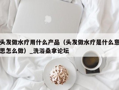 烟台头发做水疗用什么产品（头发做水疗是什么意思怎么做）_洗浴桑拿论坛