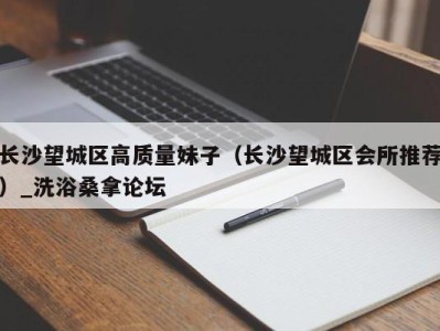 烟台长沙望城区高质量妹子（长沙望城区会所推荐）_洗浴桑拿论坛